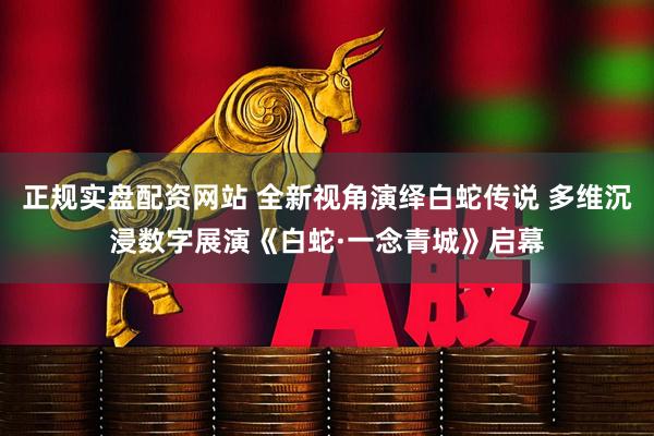 正规实盘配资网站 全新视角演绎白蛇传说 多维沉浸数字展演《白蛇·一念青城》启幕
