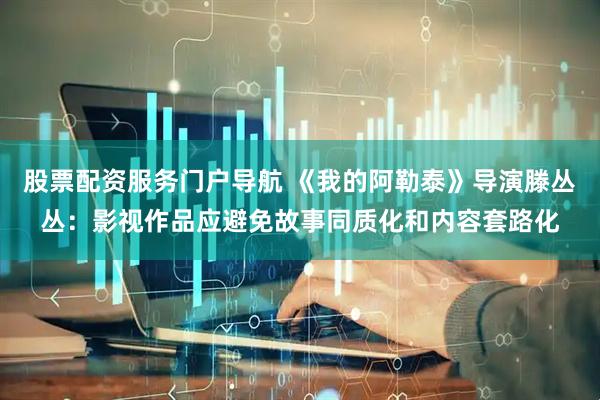 股票配资服务门户导航 《我的阿勒泰》导演滕丛丛：影视作品应避免故事同质化和内容套路化