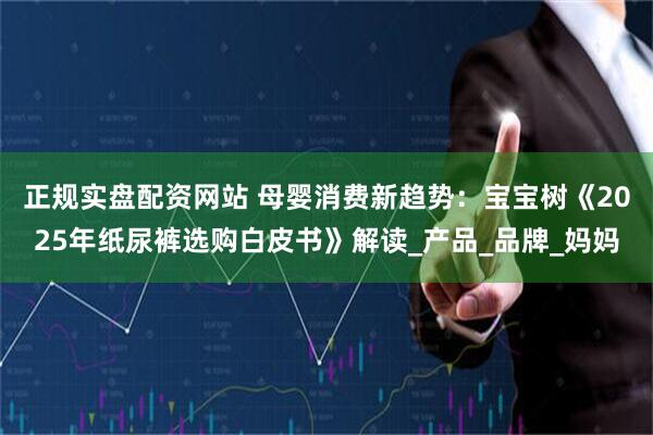 正规实盘配资网站 母婴消费新趋势：宝宝树《2025年纸尿裤选购白皮书》解读_产品_品牌_妈妈