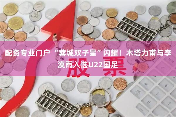 配资专业门户 “蓉城双子星”闪耀！木塔力甫与李漠雨入选U22国足