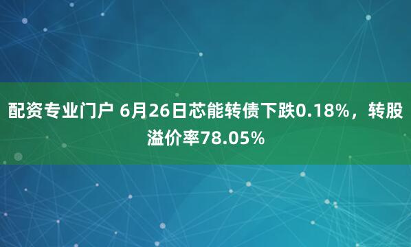 配资专业门户 6月26日芯能转债下跌0.18%，转股溢价率78.05%
