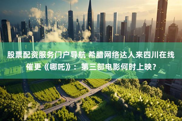 股票配资服务门户导航 希腊网络达人来四川在线催更《哪吒》：第三部电影何时上映？