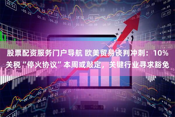股票配资服务门户导航 欧美贸易谈判冲刺：10%关税“停火协议”本周或敲定，关键行业寻求豁免