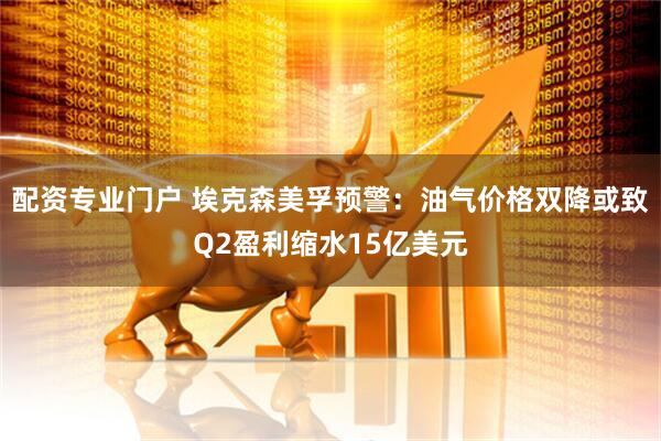 配资专业门户 埃克森美孚预警：油气价格双降或致Q2盈利缩水15亿美元