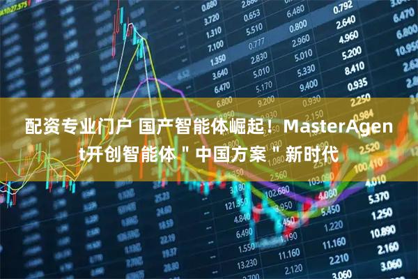 配资专业门户 国产智能体崛起！MasterAgent开创智能体＂中国方案＂新时代