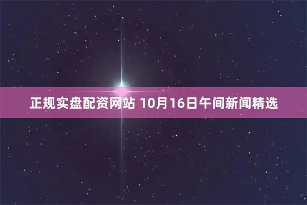 正规实盘配资网站 10月16日午间新闻精选