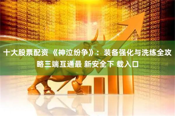 十大股票配资 《神泣纷争》：装备强化与洗练全攻略三端互通最 新安全下 载入口