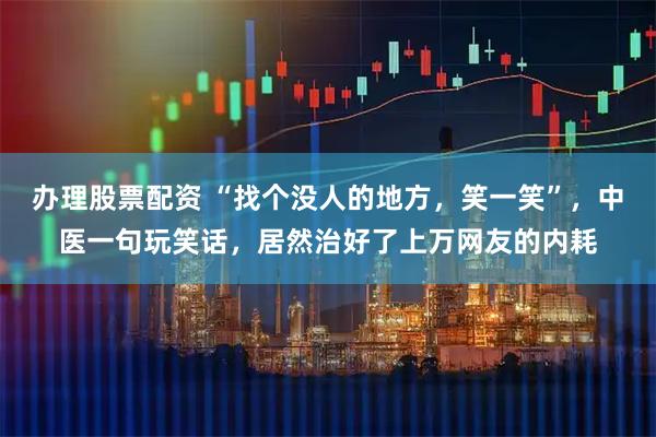 办理股票配资 “找个没人的地方，笑一笑”，中医一句玩笑话，居然治好了上万网友的内耗