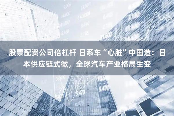 股票配资公司倍杠杆 日系车“心脏”中国造：日本供应链式微，全球汽车产业格局生变