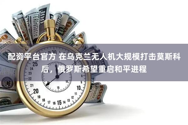 配资平台官方 在乌克兰无人机大规模打击莫斯科后，俄罗斯希望重启和平进程