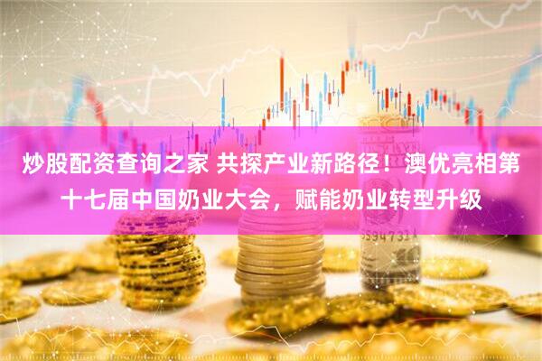 炒股配资查询之家 共探产业新路径！澳优亮相第十七届中国奶业大会，赋能奶业转型升级
