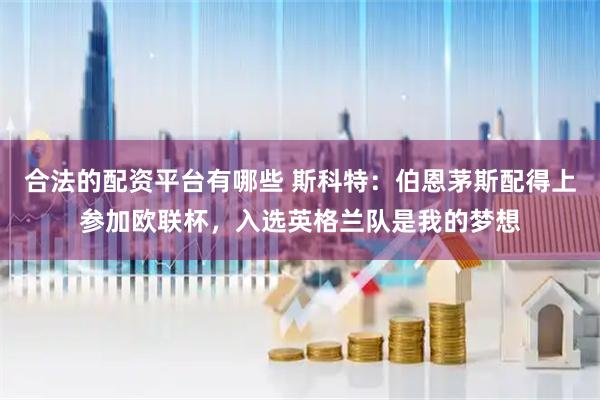 合法的配资平台有哪些 斯科特：伯恩茅斯配得上参加欧联杯，入选英格兰队是我的梦想